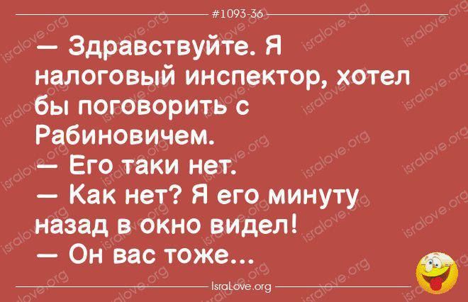 — Здравствуйте. Я налоговый инспектор, хотел бы поговорить с Рабиновичем.\n— Его таки нет.\n— Как нет? Я его минуту назад в окно видел!\n— Он вас тоже...