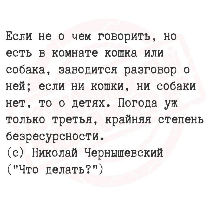 Если не о чём говорить, но есть в комнате кошка или собака, заводится разговор о ней; если ни кошки, ни собаки нет, то о детях. Погода уж только третья, крайняя степень безрезурсности. (с) Николай Чернышевский (