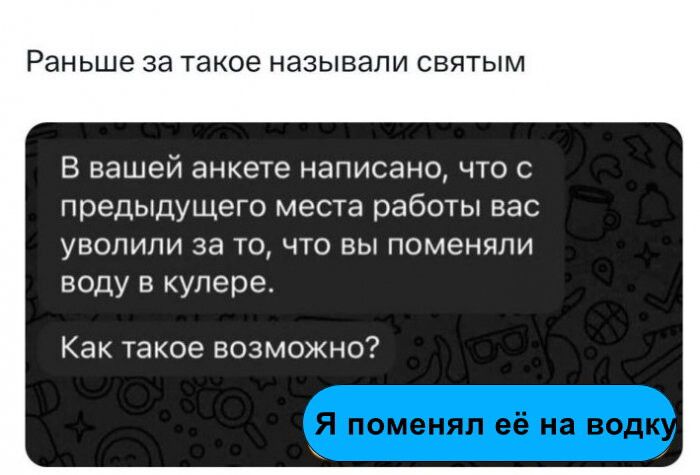 Раньше за такое называли святым\nВ вашей анкете написано, что с предыдущего места работы вас уволили за то, что вы поменяли воду в кулере.\nКак такое возможно?\nЯ поменял её на водку