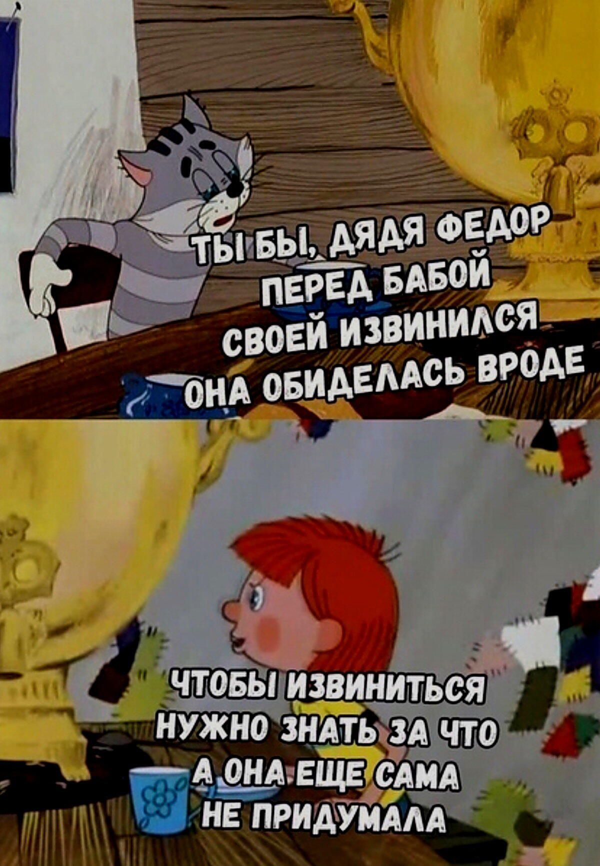 ТЫ БЫ, ДЯДЯ ФЕДОР ПЕРЕД БАБОЙ СЕЙ ОНА ОБИДЕЛАСЬ
ЧТОБЫ ИЗВИНИТЬСЯ НУЖНО ЗНАТЬ ЗА ЧТО А ОНА ЕЩЕ САМА НЕ ПРИДУМАЛА