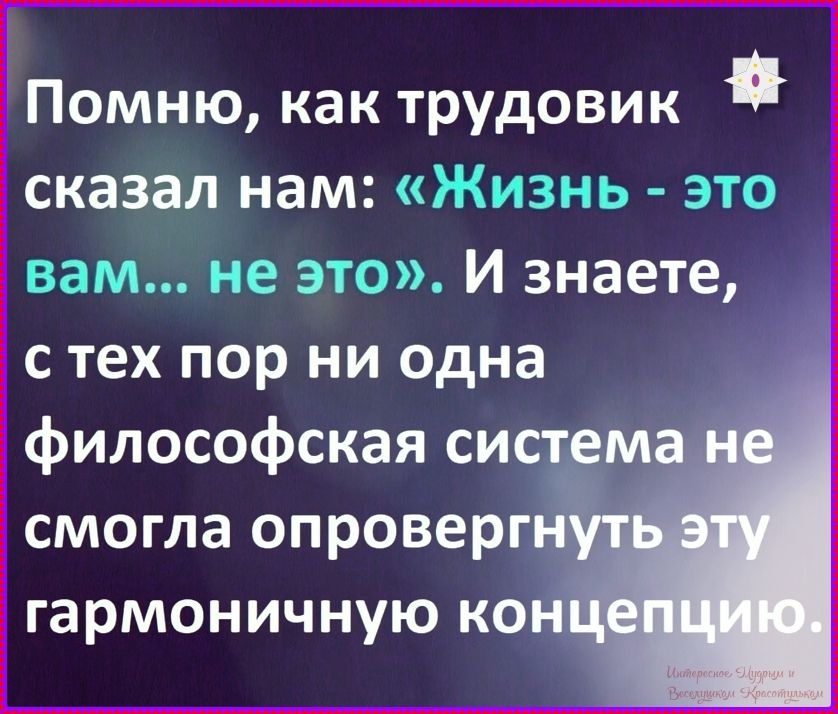 Помню, как трудовик сказал нам: «Жизнь - это вам... не это». И знаете, с тех пор ни одна философская система не смогла опровергнуть эту гармоничную концепцию.