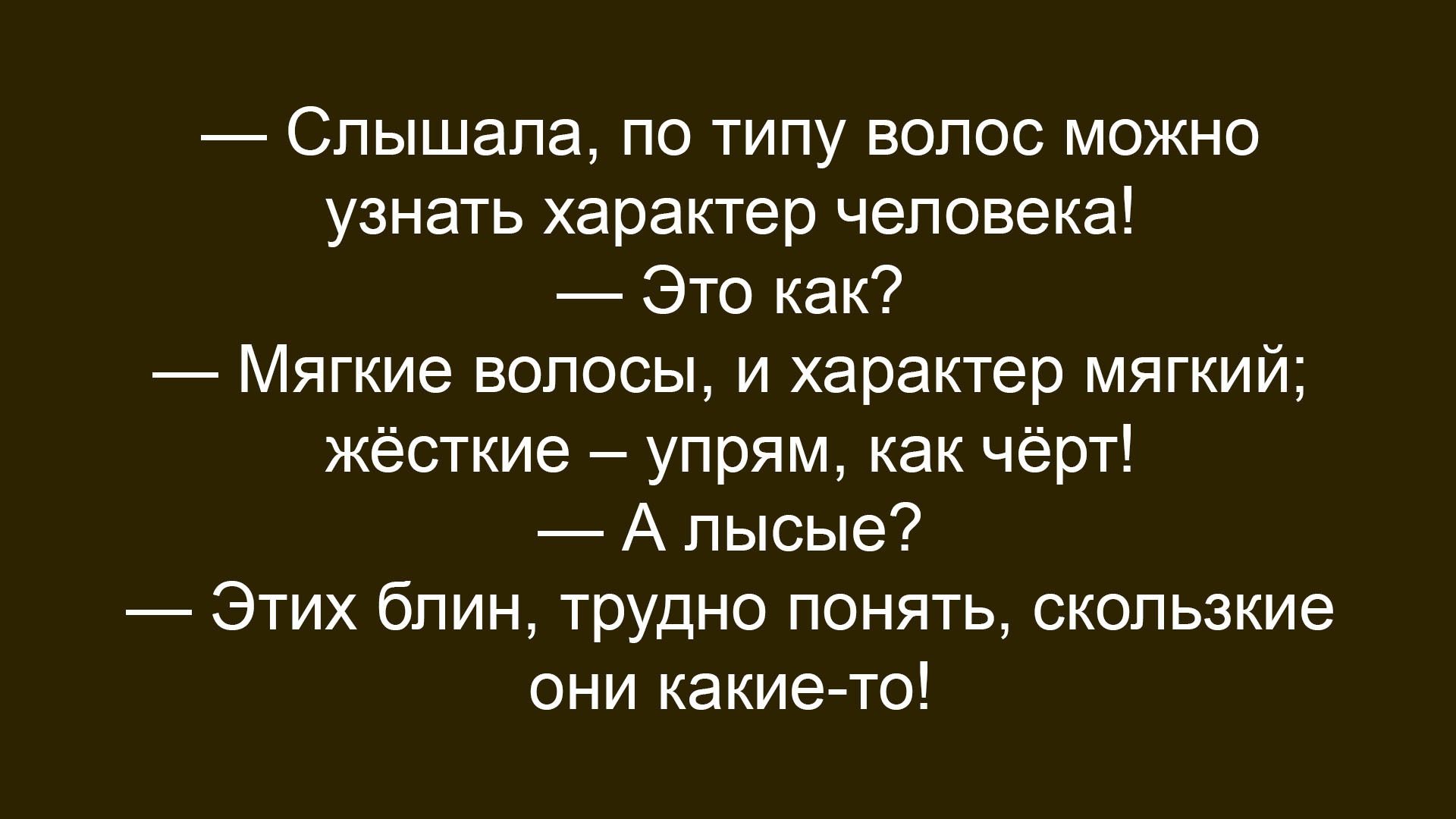 — Слышала, по типу волос можно узнать характер человека! 
— Это как? 
— Мягкие волосы, и характер мягкий; жёсткие – упрям, как чёрт! 
— А лысые? 
— Этих блин, трудно понять, скользкие они какие-то!