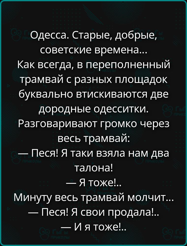 Одесса. Старые, добрые, советские времена... Как всегда, в переполненный трамвай с разных площадок буквально втсскиваются две дородные одесситки. Разговаривают громко через весь трамвай: — Песня! Я таки взяла нам два талона! — Я тоже!.. Минуту весь трамвай молчит... — Песня! Я свои продала!... — И я тоже!..