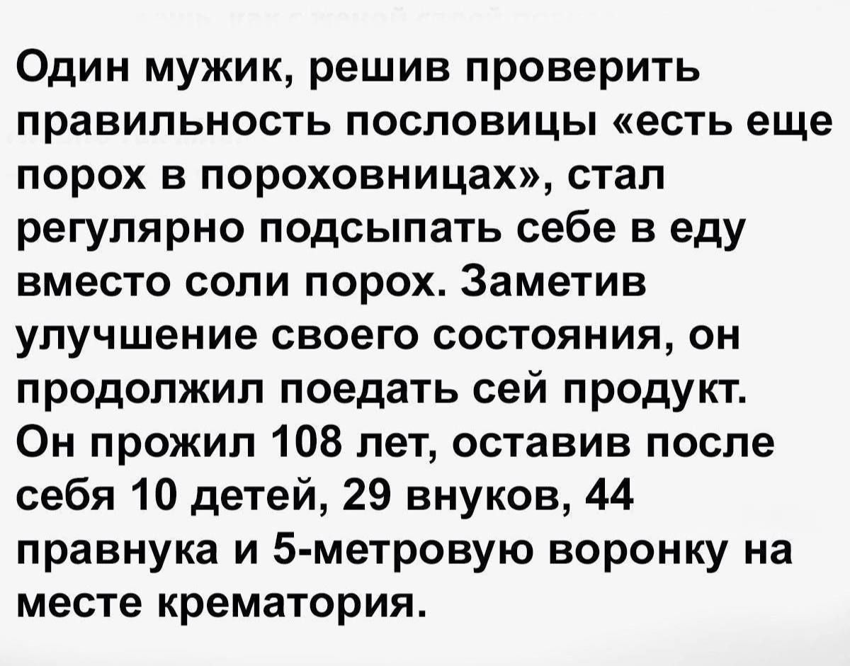 Один мужик, решив проверить правильность пословицы «есть еще порох в пороховницах», стал регулярно посыпать себе в еду вместо соли порох. Заметив улучшение своего состояния, он продолжил поедать сей продукт. Он прожил 108 лет, оставив после себя 10 детей, 29 внуков, 44 правнука и 5-метровую воронку на месте крематория.