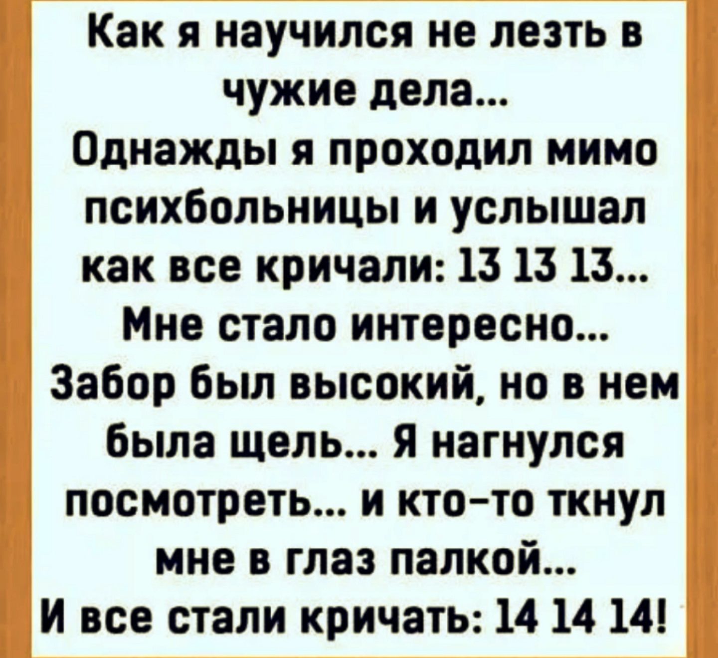 Как я научился не лезть в чужие дела... Однажды я проходил мимо психбольницы и услышал как все кричали: 13 13 13... Мне стало интересно... Забор был высокий, но в нем была щель... Я нагнулся посмотреть... И кто-то ткнул мне в глаз палкой... И все стали кричать: 14 14 14!
