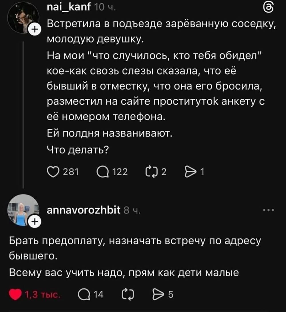 Встретила в подъезде зарёвенную соседку, молодую девушку. На мой 'что случилось, кто тебя обидел' кое-как слезы сказала, что её бывший в отместку, что она его бросила, разместил на сайте проституток анкету с её номером телефона. Ей полдня названивают. Что делать?
Брать предоплату, назначать встречу по адресу бывшего. Всему вас учить надо, прям как 