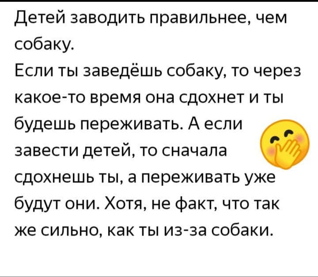 Детей заводить правильнее, чем собаку.
Если ты заведёшь собаку, то через какое-то время она сдохнет и ты будешь переживать. А если завести детей, то сначала сдохнешь ты, а переживать уже будут они. Хотя, не факт, что так же сильно, как ты из-за собаки.