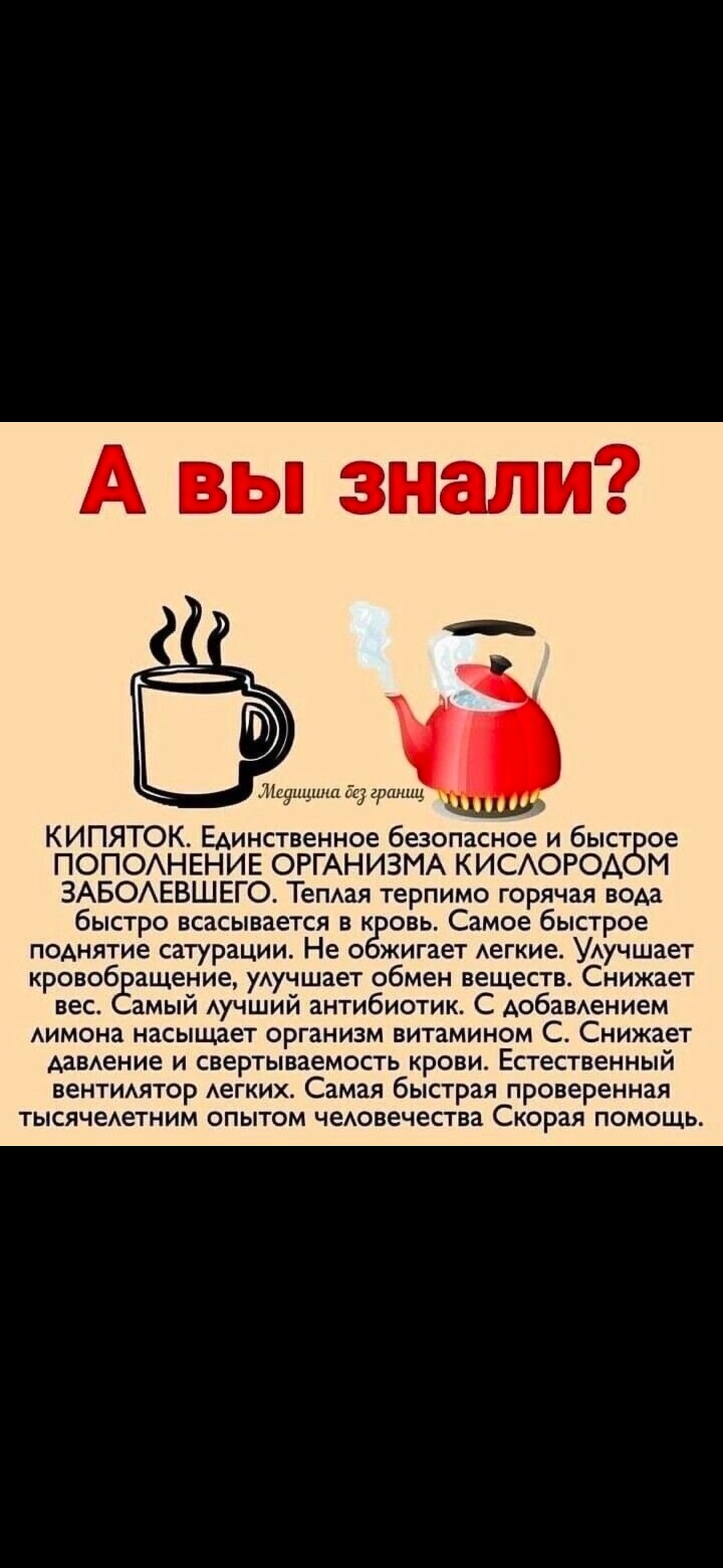 А вы знали? Кипяток. Единственное безопасное и быстрое пополнение организма кислородом заболевшего. Теплая терпимо горячая вода быстро всасывается в кровь. Самое быстрое поднятие сатурации. Не обжигает лёгкие. Улучшает кровообращение, улучшает обмен веществ. Снижает вес. Самый лучший антибиотик. С добавлением лимона насыщает организм витамином C. С
