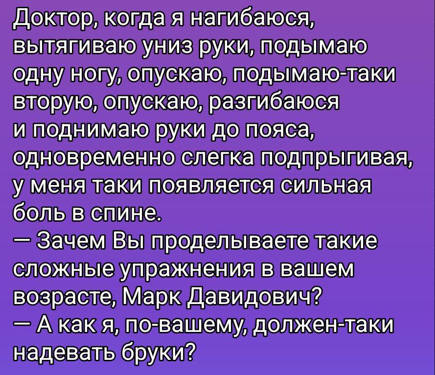 Доктор, когда я нагибаюсь,
вытачиваю униз руки, поднимаю одну ногу, опускаю, поднимаю — так второй, опускаю, размибаюсь и поднимаю руки до пояса, одновременно слегка подпрыгивая, у меня такие появляется сильная боль в спине.
— Зачем Вы проделываете такие сложные упражнения в вашем возрасте, Марк Давидович?
— А как я, по-вашему, должен таки надевать