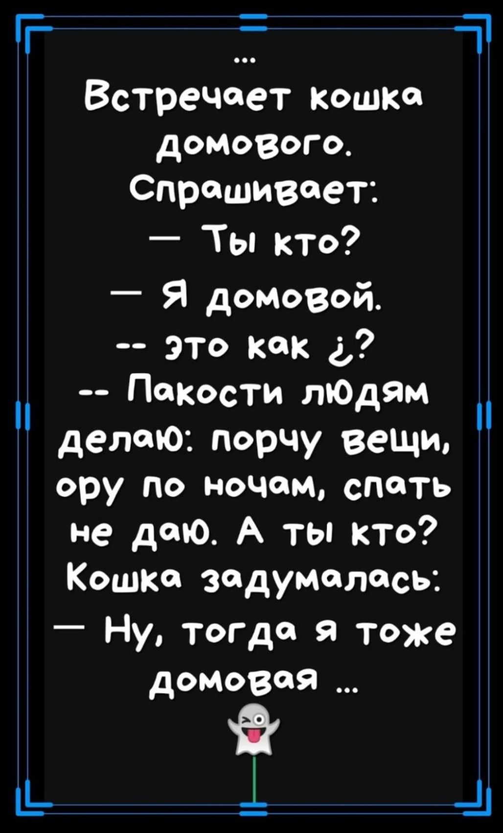 Встречает кошка домового. Спрашивает: — Ты кто? — Я домовой. -- это как ¿? -- Покости людям делаю: порчу вещи, ору по ночам, спать не даю. А ты кто? Кошка задумалась: — Ну, тогда я тоже домовая …