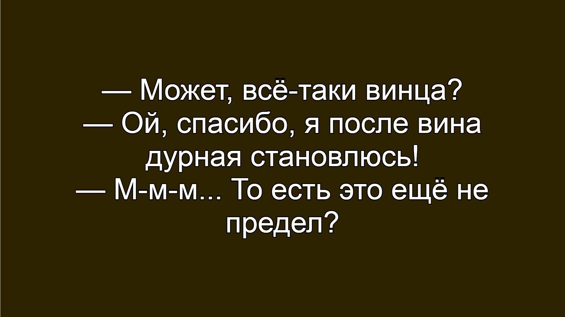 — Может, всё-таки винца?
— Ой, спасибо, я после вина дурная становлюсь!
— М-м-м… То есть это ещё не предел?