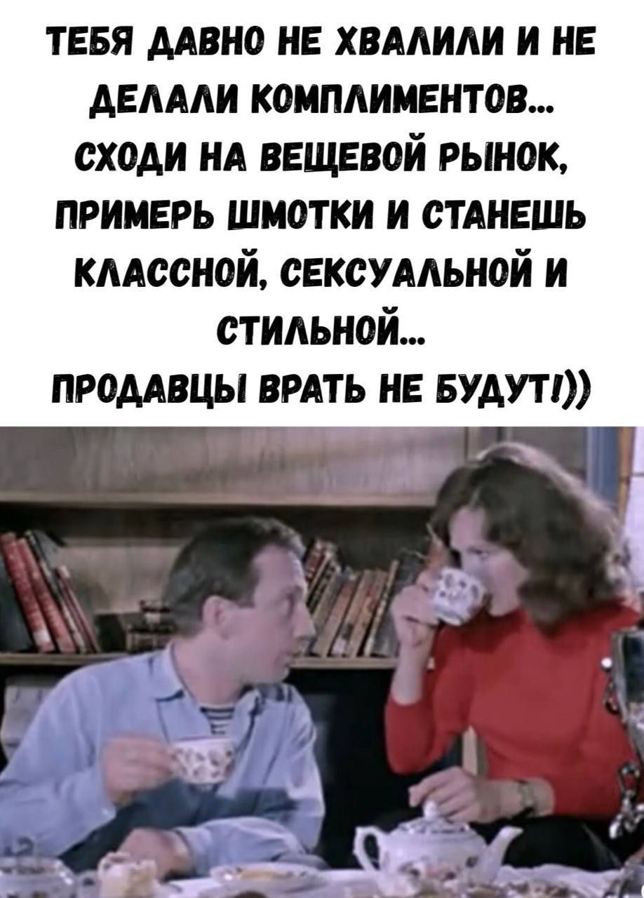 ТЕБЯ ДАВНО НЕ ХВАЛИЛИ И НЕ ДЕЛАЛИ КОМПЛИМЕНТОВ... СХОДИ НА ВЕЩЕВОЙ РЫНОК, ПРИМЕРЬ ШМОТКИ И СТАНЕШЬ КЛАССНОЙ, СЕКСУАЛЬНОЙ И СТИЛЬНОЙ... ПРОДАВЦЫ ВРАТЬ НЕ БУДУТ))