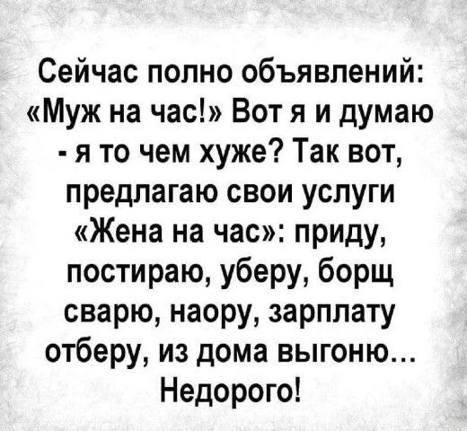 Сейчас полно объявлений: «Муж на час!» Вот я и думаю - я то чем хуже? Так вот, предлагаю свои услуги «Жена на час»: приду, постираю, уберу, борщ сварю, наору, зарплату отберу, из дома выгону... Недорого!