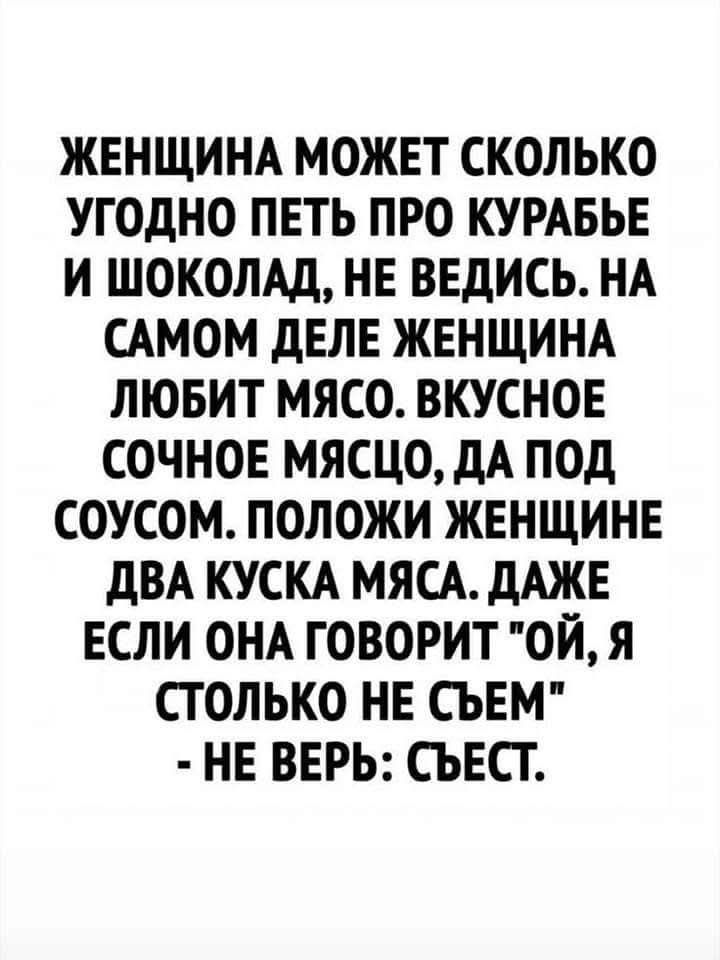 ЖЕНЩИНА МОЖЕТ СКОЛЬКО УГОДНО ПЕТЬ ПРО КУРАБЬЕ И ШОКОЛАД, НЕ ВЕДИСЬ. НА САМom ДЕЛЕ ЖЕНЩИНА ЛЮБИТ МЯСО. ВКУСНОЕ СОЧНОЕ МЯСО, ДА ПОД СОУСОМ. ПОЛОЖИ ЖЕНЩИНЕ ДВА КУСКА МЯСА. ДАЖЕ ЕСЛИ ОНА ГОВОРИТ 