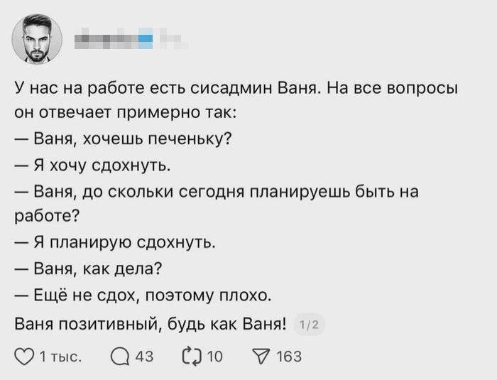 У нас на работе есть сисадмин Ваня. На все вопросы он отвечает примерно так:\n— Ваня, хочешь печеньку?\n— Я хочу сдохнуть.\n— Ваня, до скольки сегодня планируешь быть на работе?\n— Я планирую сдохнуть.\n— Ваня, как дела?\n— Ещё не сдох, поэтому плохо.\nВаня позитивный, будь как Ваня!