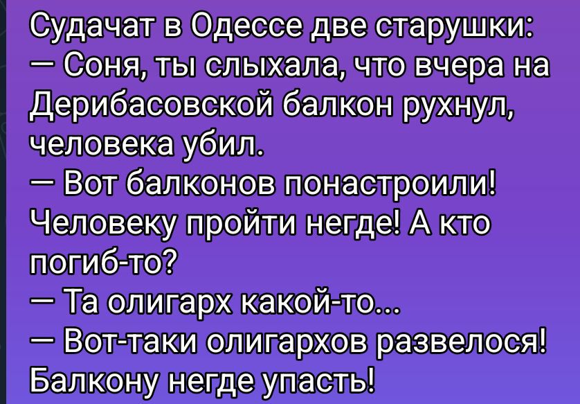 Судачат в Одессе две старушки:
— Соня, ты слыхала, что вчера на Дерибасовской балкон рухнул, человека убил.
— Вот балконов понaстроили! Человеку пройти негде! А кто погиб-то?
— Та олигарх какой-то...
— Вот таки олигархов развелось! Балкону негде упасть!