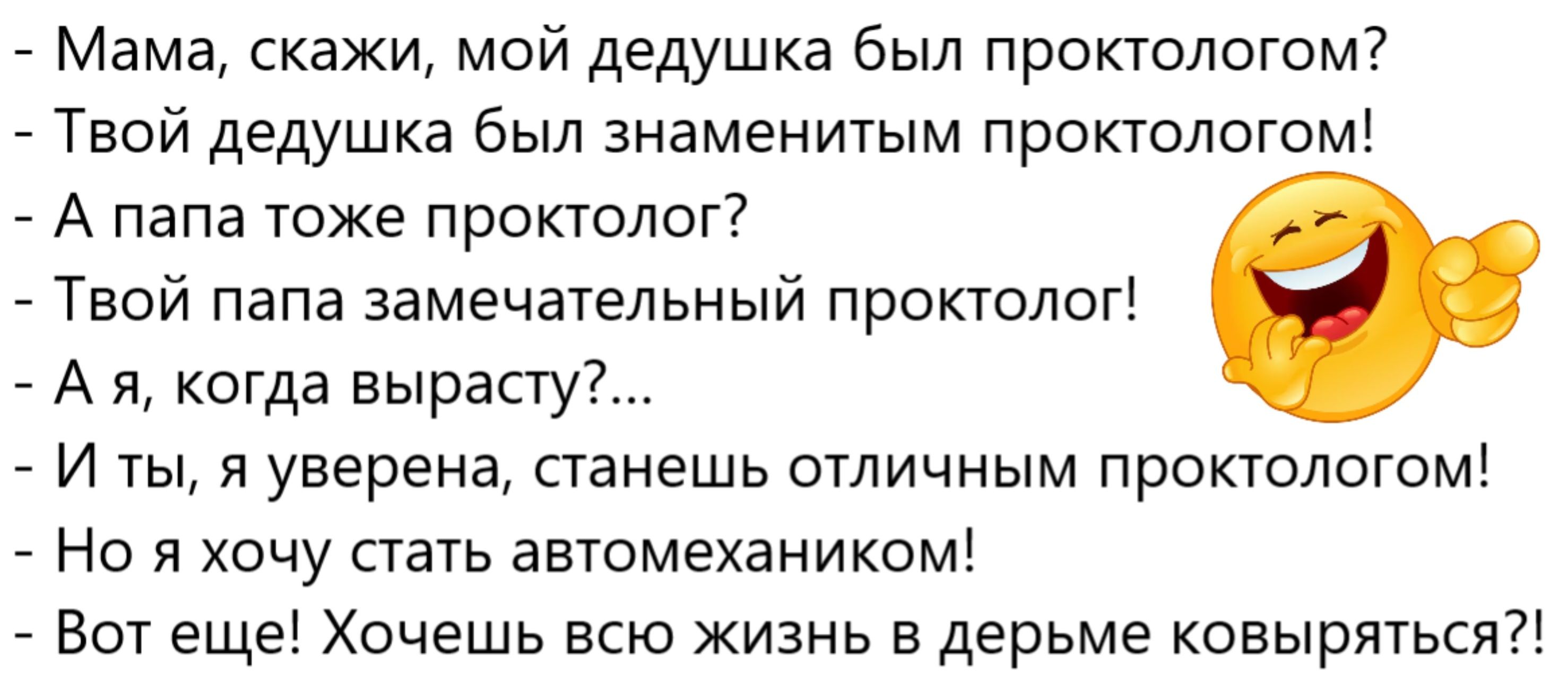 - Мама, скажи, мой дедушка был проктологом?
- Твой дедушка был знаменитым проктологом!
- А папа тоже проктолог?
- Твой папа замечательным проктологом!
- А я, когда вырасту?...
- И ты, я уверенa, станешь отличным проктологом!
- Но я хочу стать автомехаником!
- Вот еще! Хочешь всю жизнь в дерьме ковыряться?!