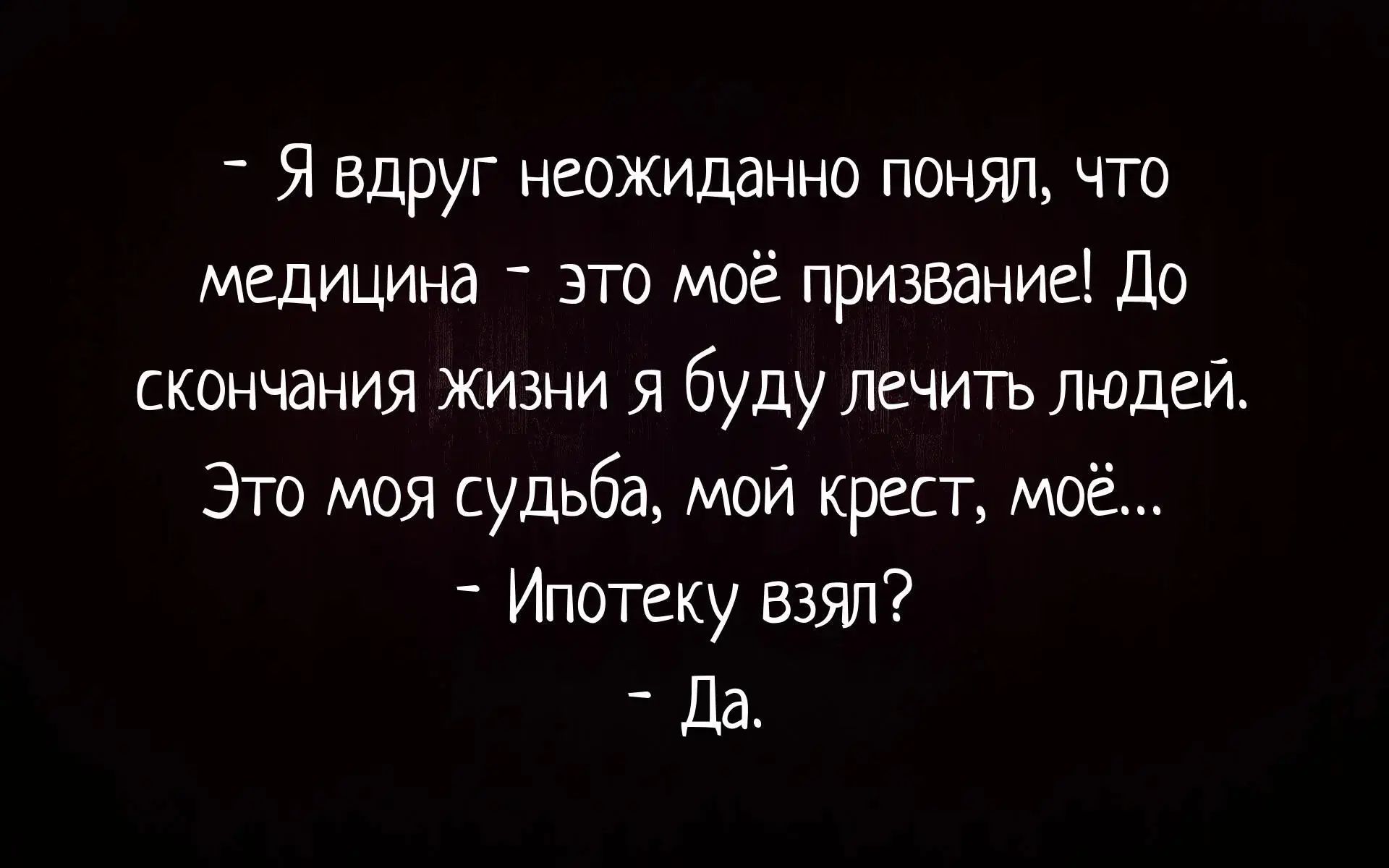 - Я внезапно неожиданно понял, что медицина - это моё призвание! До скончания жизни я буду лечить людей. Это моя судьба, мой крест, моё... - Ипотеку взял? - Да.