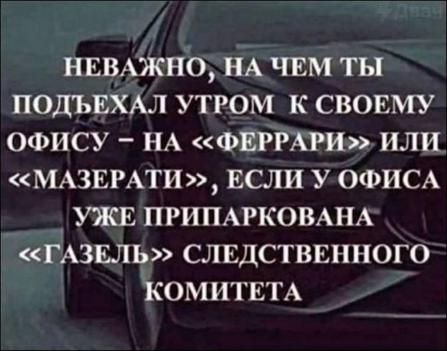 НЕВАЖНО, НА ЧЕМ ТЫ ПОДЪЕХАЛ УТРОМ К СВОЕМУ ОФИСУ – НА «ФЕРРАРИ» ИЛИ «МАЗЕРАТИ», ЕСЛИ У ОФИСА УЖЕ ПРИПАРКОВАНА «ГАЗЕЛЬ» СЛЕДСТВЕННОГО КОМИТЕТА
