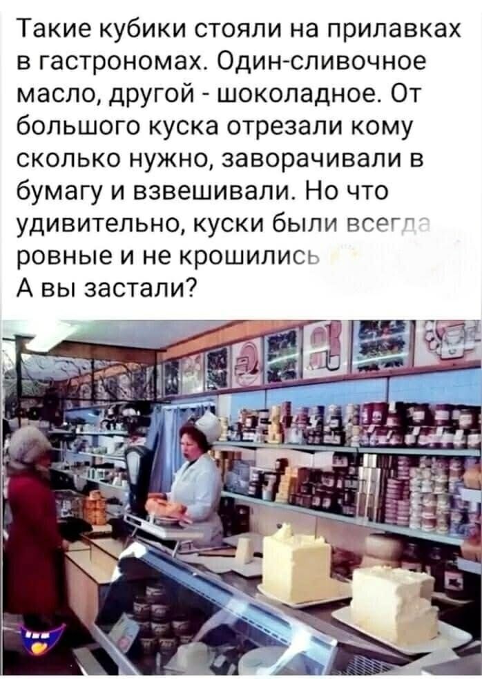 Такие кубики стояли на прилавках в гастрономах. Один — сливочное масло, другой — шоколадное. От большого куска отрезали кому сколько нужно, заворачивали в бумагу и взвешивали. Но что удивительно, куски были всегда ровные и не крошились. А вы застали?