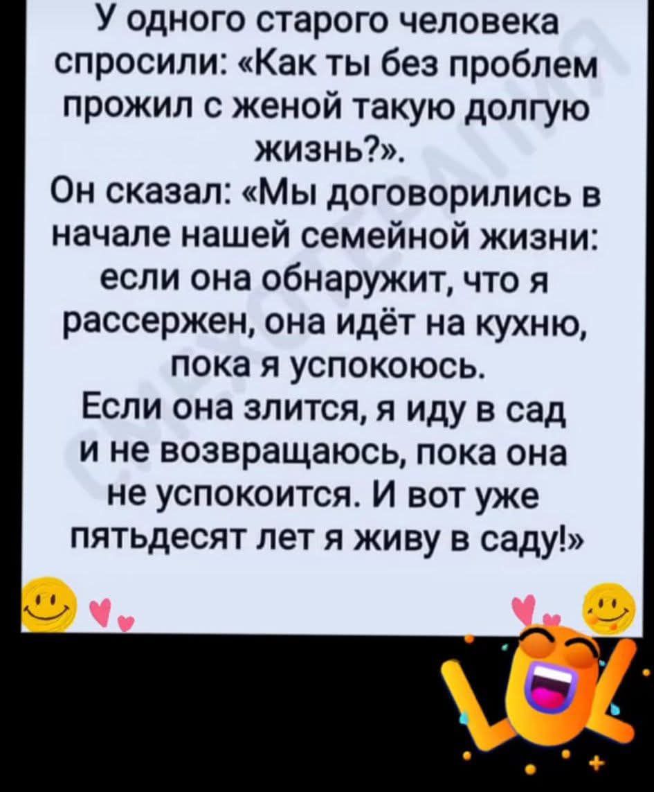 У одного старого человека спросили: «Как ты без проблем прожил с женой такую долгую жизнь?». Он сказал: «Мы договорились в начале нашей семейной жизни: если она обнаружит, что я рассержен, она идёт на кухню, пока я успокоюсь. Если она злится, я иду в сад и не возвращаюсь, пока она не успокоится. И вот уже пятьдесят лет я живу в саду!»