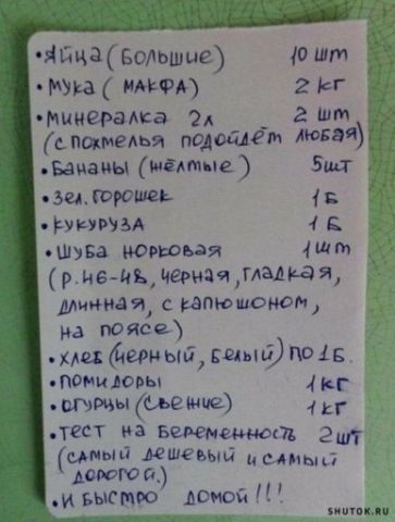 Яйца (большие) 10 шт
Мука (Макфа) 2 кг
Минералька 2 л (с постелью поделится любая)
Бананы (желтые) 5 шт
Зелёный горошек 1 кг
Кукуруза 1 кг
Шуба норковая (р. н-ые, черная, гладкая, длинная, с капюшоном, на поясе)
Хлеб (чёрный, белый) по 1.5 кг
Помидоры 1 кг
Огурцы (сочные) 1 кг
Тест на беременность 2 шт (самый дешевый и самый дорогой)
и быстро домой