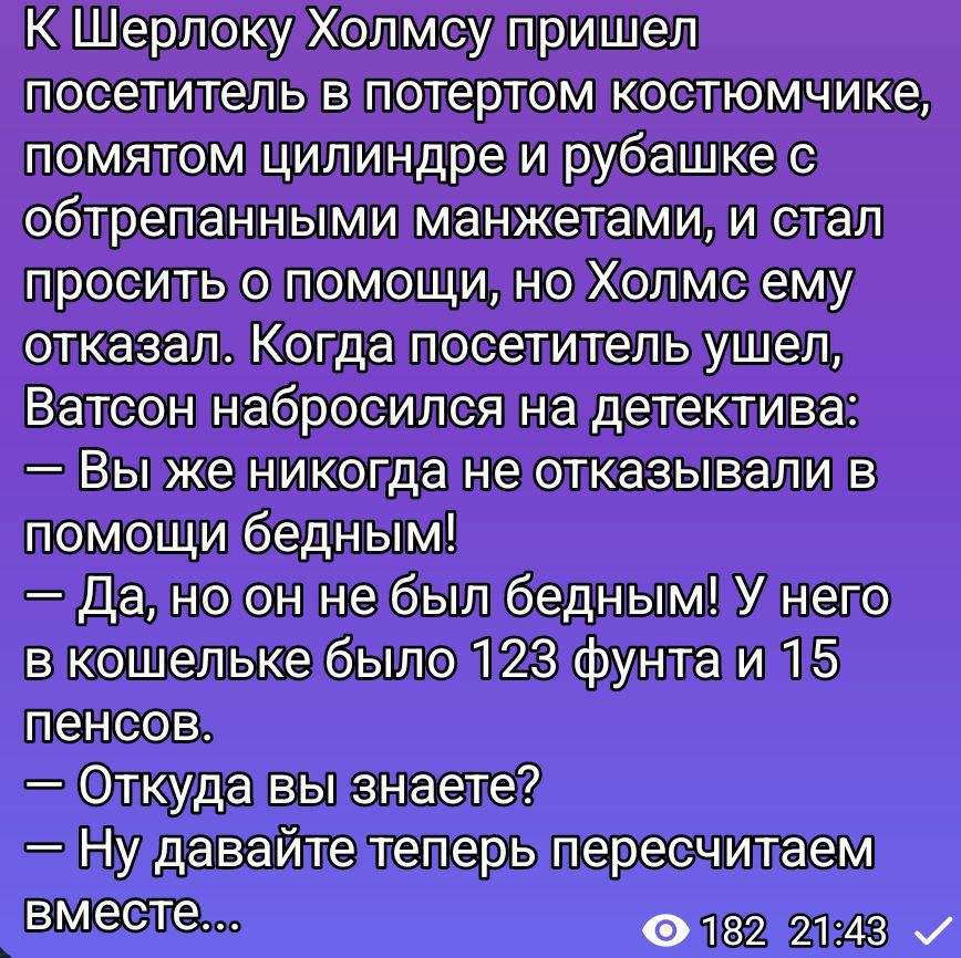 К Шерлоку Холмсу пришёл посетитель в потёртом костюмчике, помятом цилиндре и рубашке с обтрёпанными манжетами, и стал просить о помощи, но Холмс ему отказал. Когда посетитель ушёл, Ватсон набросился на детектива: — Вы же никогда не отказывали в помощи бедным! — Да, но он не был бедным! У него в кошельке было 123 фунта и 15 пенсов. — Откуда вы знает
