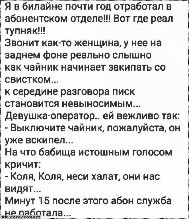 Я в билайне почти год отработал в абонентском отделе!!! Вот где реал тупняк!!!\nЗвонит как-то женщина, у нее на заднем фоне реально слышно как чайник начинает закипать со свистком...\nк середине разговора писк становится невыносимым...\nДевушка-оператор.. ей вежливо так:\n- Выключите чайник, пожалуйста, он уже вскипел...\nНа что бабища истощным гол