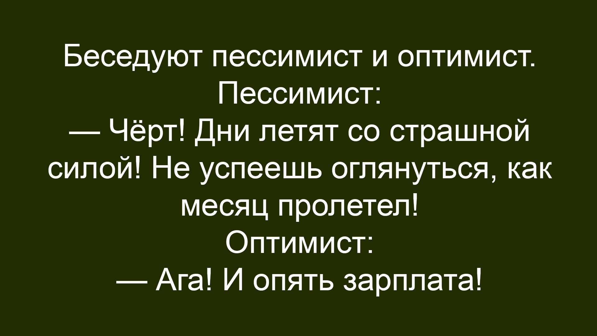 Беседуют пессимист и оптимист. Пессимист: — Чёрт! Дни летят со страшной силой! Не успеешь оглянуться, как месяц пролетел! Оптимист: — Ага! И опять зарплата!