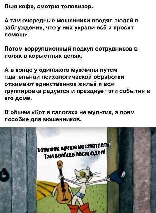 Пью кофе, смотрю телевизор.

А там очередные мошенники вводят людей в заблуждение, что у них украли всё и просят помощи.

Потом коррупционный подкуп сотрудников в полях в корыстных целях.

А в конце у одинокого мужчины путем тщательной психологической обработки отжимают единственное жильё и вся группировка радуется и празднует эти события в его дом