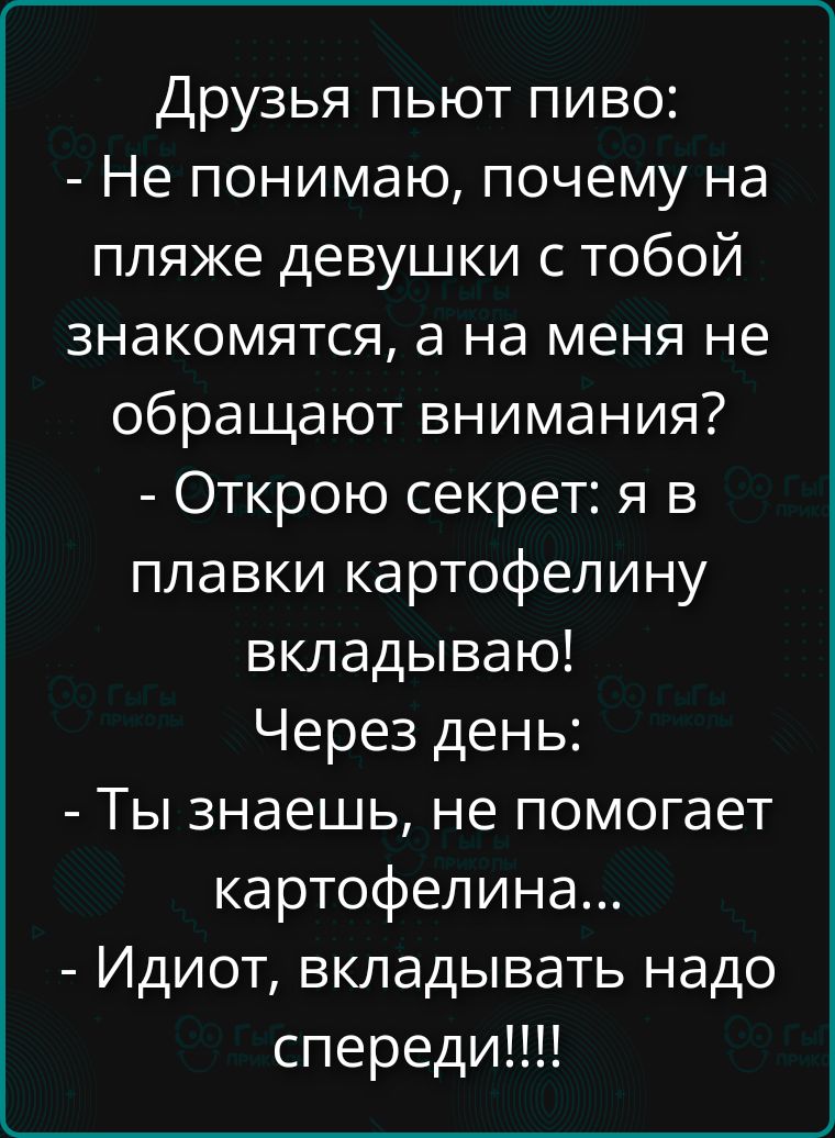 Друзья пьют пиво:
- Не понимаю, почему на пляже девушки с тобой знакомятся, а на меня не обращают внимания?
- Открою секрет: я в плавки картофелину вкладываю!
Через день:
- Ты знаешь, не помогает картофелина...
- Идиот, вкладывать надо спереди!!!!