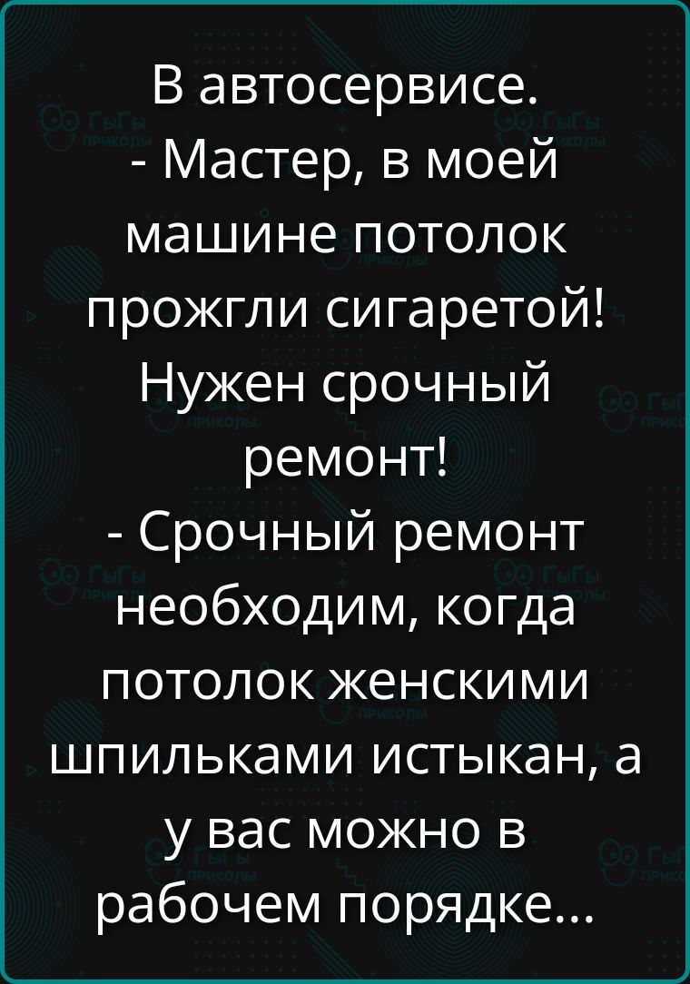 В автосервисе. - Мастер, в моей машине потолок прожгли сигаретой! Нужен срочный ремонт! - Срочный ремонт необходим, когда потолок женскими шпильками истыкан, а у вас можно в рабочем порядке...