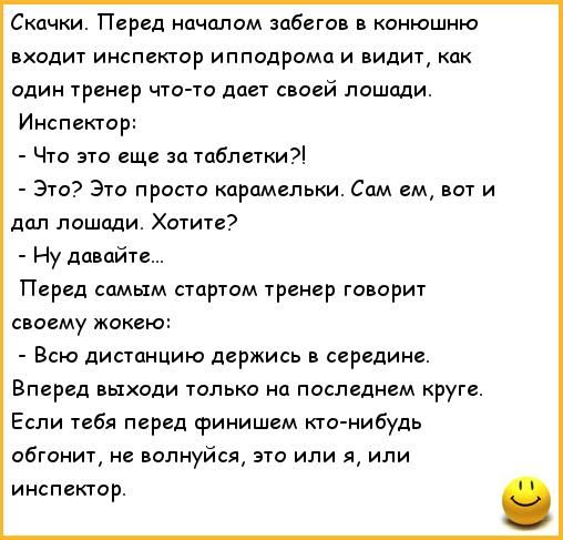 Скачки. Перед началом забегов в конюшню входит инспектор ипподрома и видит, как один тренер что-то даёт своей лошади. Инспектор: - Что это еще за таблетки?! - Это? Это просто карамельки. Сам ем, вот и дал лошади. Хотите? - Ну давайте... Перед самым стартом тренер говорит своему жокею: - Вся дистанцию держись в середине. Вперед выходи только на посл