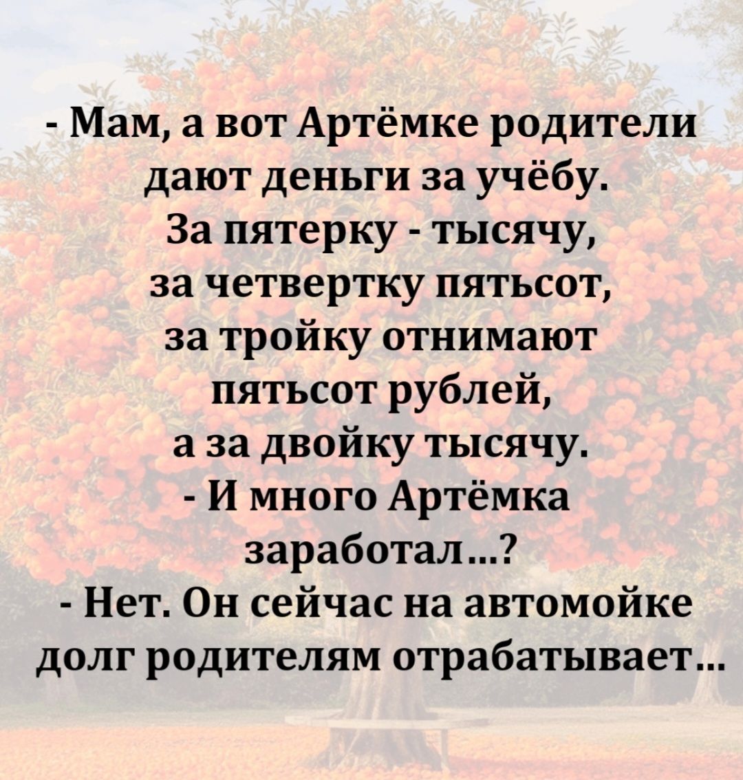- Мам, а вот Артёмке родители дают деньги за учёбу. За пятерку - тысячу, за четверку пятьсот, за тройку отнимают пятьсот рублей, а за двойку тысячу. - И много Артёмка заработал...? - Нет. Он сейчас на автомойке долг родителям отрабатывает...