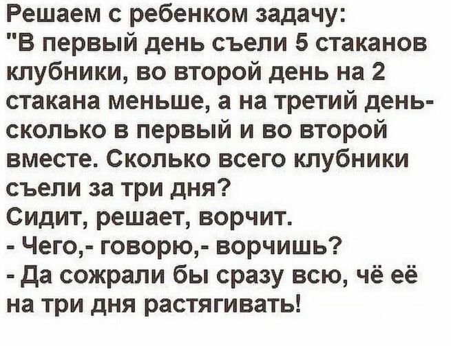 Решаем с ребёнком задачу: «В первый день съели 5 стаканов клубники, во второй день на 2 стакана меньше, а на третий день — сколько в первый и во второй вместе. Сколько всего клубники съели за три дня? Сидит, решает, ворчит. — Чего, — говорю, — ворчишь? — Да съели бы сразу всю, чё её на три дня растягивать!»