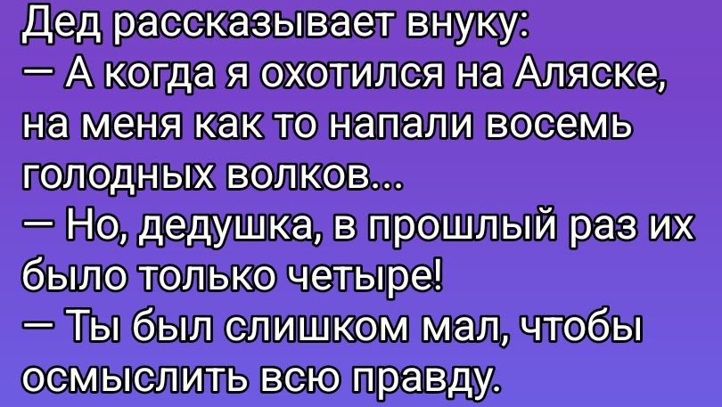 Дед рассказывает внуку:\n— А когда я охотился на Аляске, на меня как то напали восемь голодных волков...\n— Но, дедушка, в прошлый раз их было только четыре!\n— Ты был слишком мал, чтобы осмыслить всю правду.
