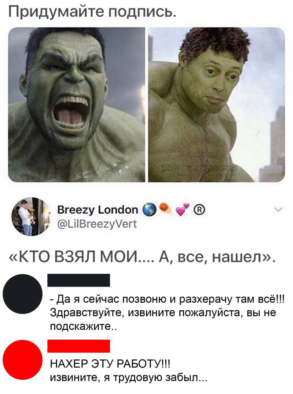 Придумайте подпись. [картинки Халка] «КТО ВЗЯЛ МОИ... А, всё, нашел». 
- Да я сейчас позвоню и разхерачу там всё!!! Здравствуйте, извините пожалуйста, вы не подскажите..
- НАХЕР ЭТУ РАБОТУ!!! извините, я трудовую забыл...