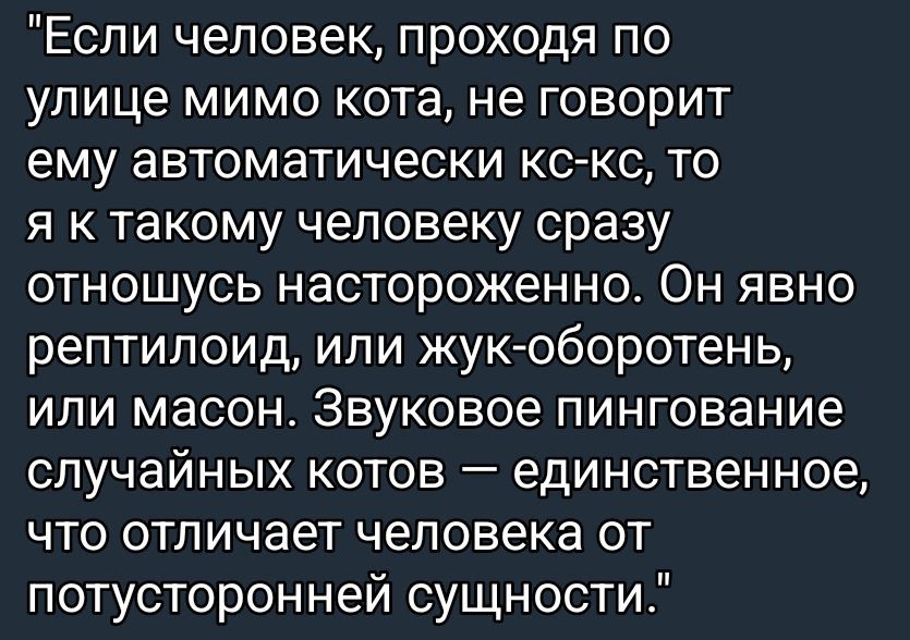 Если человек, проходя по улице мимо кота, не говорит ему автоматически кс-кс, то я к такому человеку сразу отношусь настороженно. Он явно рептилиод, или жук-оборотень, или масон. Звуковое пингование случайных котов — единственное, что отличает человека от потусторонней сущности.