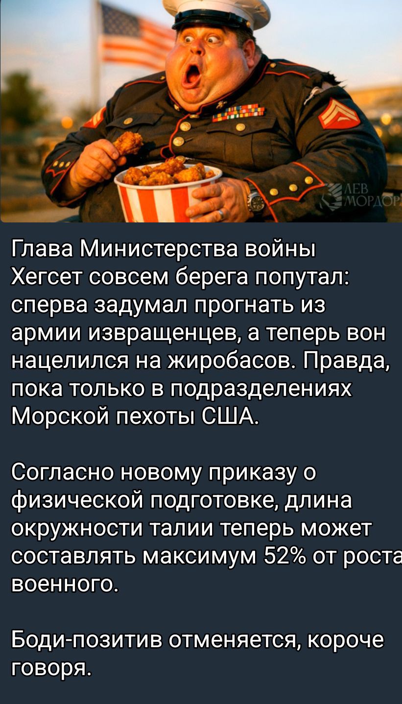 Глава Министерства войны Хегсет совсем берегa попутал: сперва задумал прогнать из армии извращенцев, а теперь он нацелился на жиробасов. Правда, пока только в подразделениях Морской пехоты США. 

Согласно новому приказу о физической подготовке, длина окружности талии теперь может составлять максимум 52% от роста военного.

Боди-позитив отменяется, 