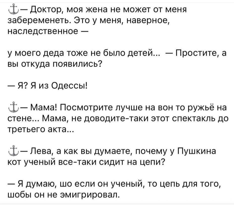 — Доктор, моя жена не может от меня забеременеть. Это у меня, наверное, наследственное — у моего деда тоже не было детей... — Простите, а вы откуда появились?
— Я? Я из Одессы!

— Мама! Посмотрите лучше на вон то ружьё на стене... Мама, не доводите-таки этот спектакль до третьего акта...

— Лева, а как вы думаете, почему у Пушкина кот учёный всё-та
