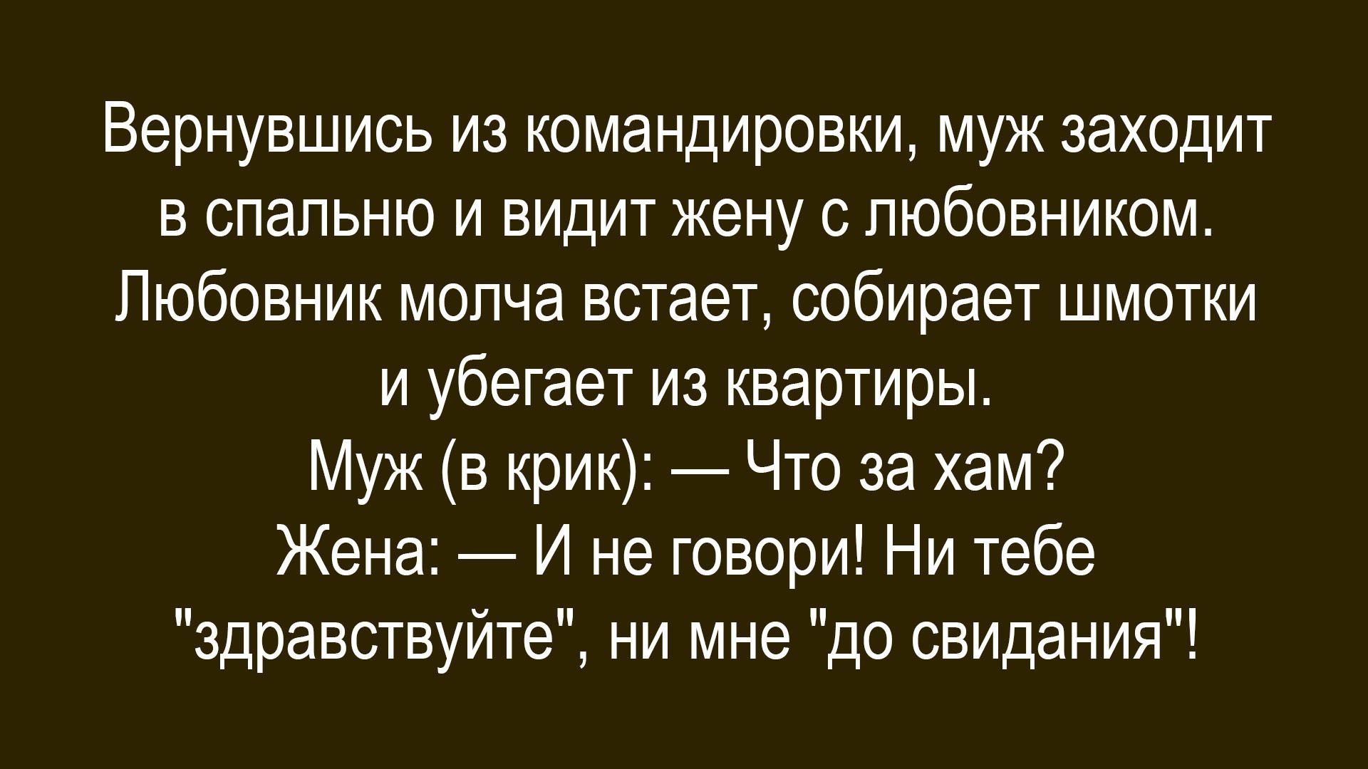 Вернувшись из командировки, муж заходит в спальню и видит жену с любовником. Любовник молча встает, собирает шмотки и убегает из квартиры. Муж (в крик): — Что за хам? Жена: — И не говори! Ни тебе \