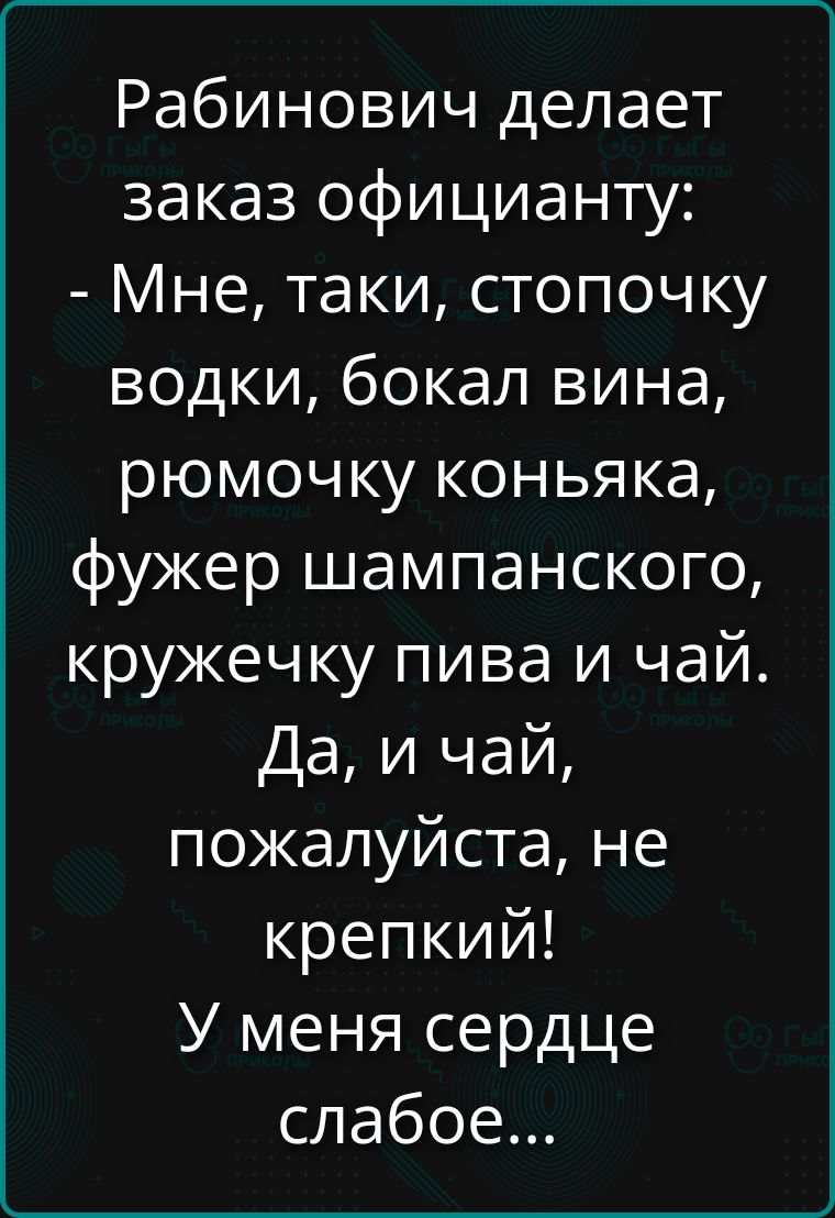 Рабинович делает заказ официанту: - Мне, такие, стопочку водки, бокал вина, рюмочку коньяка, фужер шампанского, кружечку пива и чай. Да, и чай, пожалуйста, не крепкий! У меня сердце слабое...
