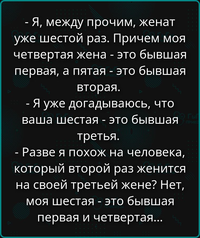 - Я, между прочим, женат уже шестой раз. Причём моя четвертая жена - это бывшая первая, а пятая - это бывшая вторая.
- Я уже догадался, что ваша шестая - это бывшая третья.
- Разве я похож на человека, который второй раз женится на своей третьей жене? Нет, моя шестая - это бывшая первая и четвертая...