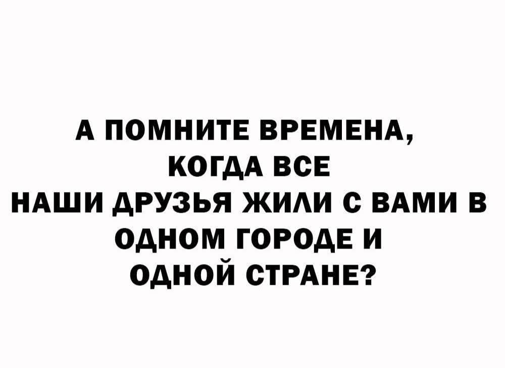 А ПОМНИТЕ ВРЕМЕНА, КОГДА ВСЕ НАШИ ДРУЗЬЯ ЖИЛИ С ВАМИ В ОДНОМ ГОРОДЕ И ОДНОЙ СТРАНЕ?