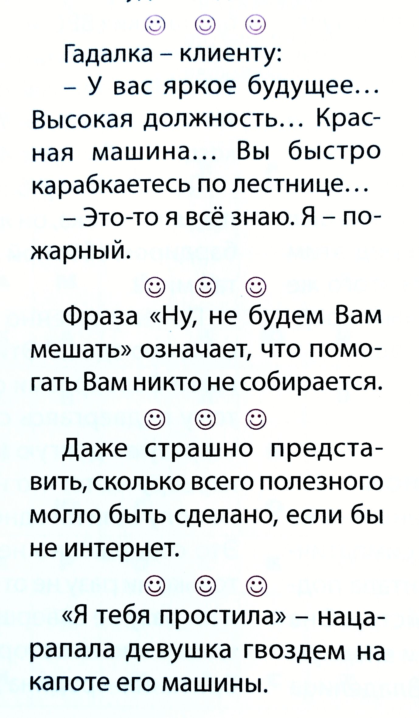 Гадалка – клиенту:
– У вас яркое будущее...
Высокая должность... Красная машина... Вы быстро карабкаетесь по лестнице...
– Это-то я всё знаю. Я – пожарный.

Фраза «Ну, не будем Вам мешать» означает, что помогать Вам никто не собирается.

Даже страшно представить, сколько всего полезного могло быть сделано, если бы не интернет.

«Я тебя простила» – 
