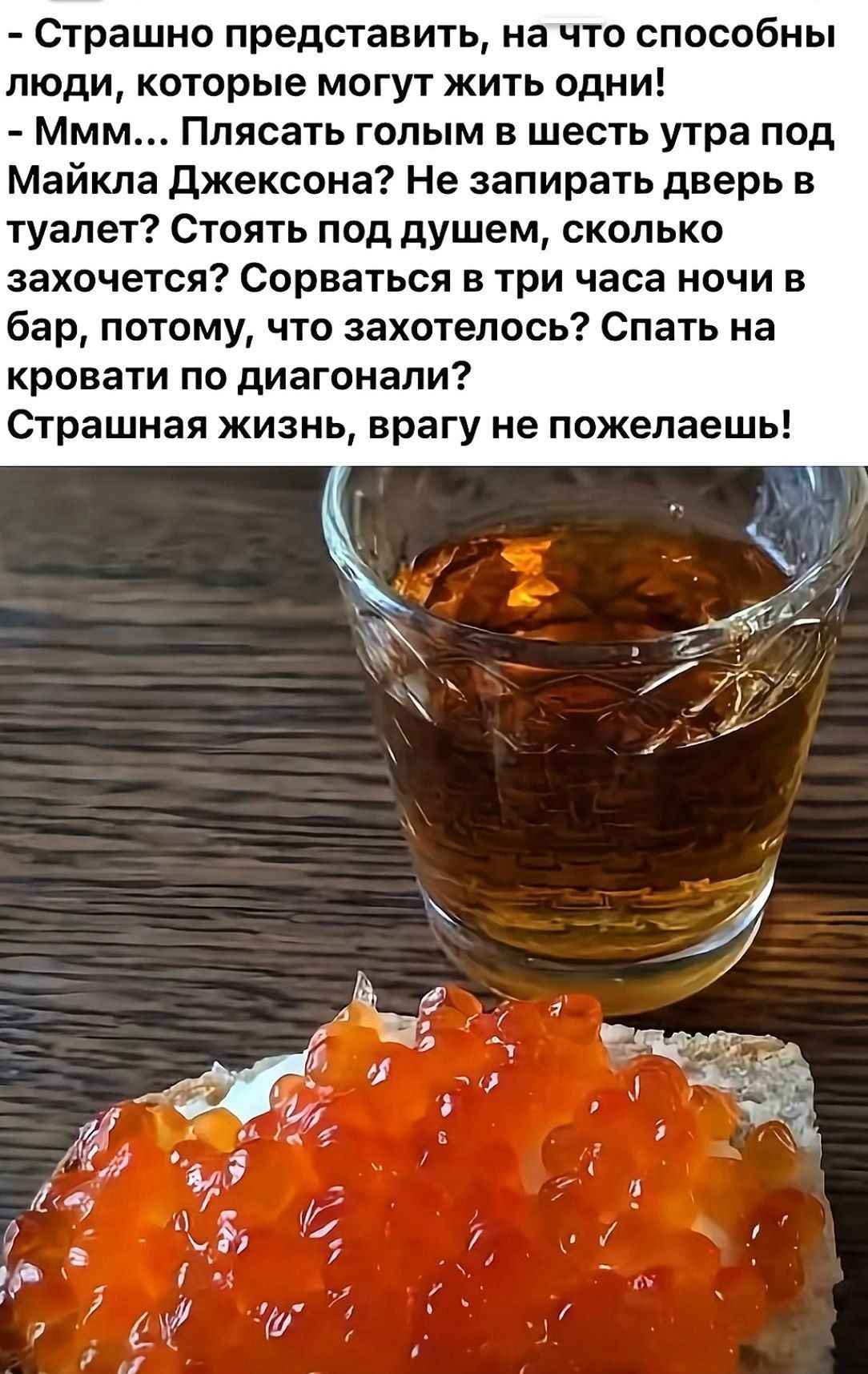 - Страшно представить, на что способны люди, которые могут жить одни!
- Ммм... Плясать голым в шесть утра под Майкла Джексона? Не запирать дверь в туалет? Стоять под душем, сколько захочется? Сорваться в три часа ночи в бар, потому, что захотелось? Спать на кровати по диагонали!
Страшная жизнь, врагу не пожелаешь!