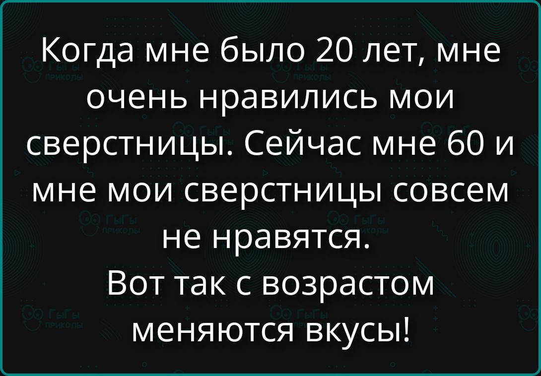 Когда мне было 20 лет, мне очень нравились мои сверстницы. Сейчас мне 60 и мне мои сверстницы совсем не нравятся. Вот так с возрастом меняются вкусы!