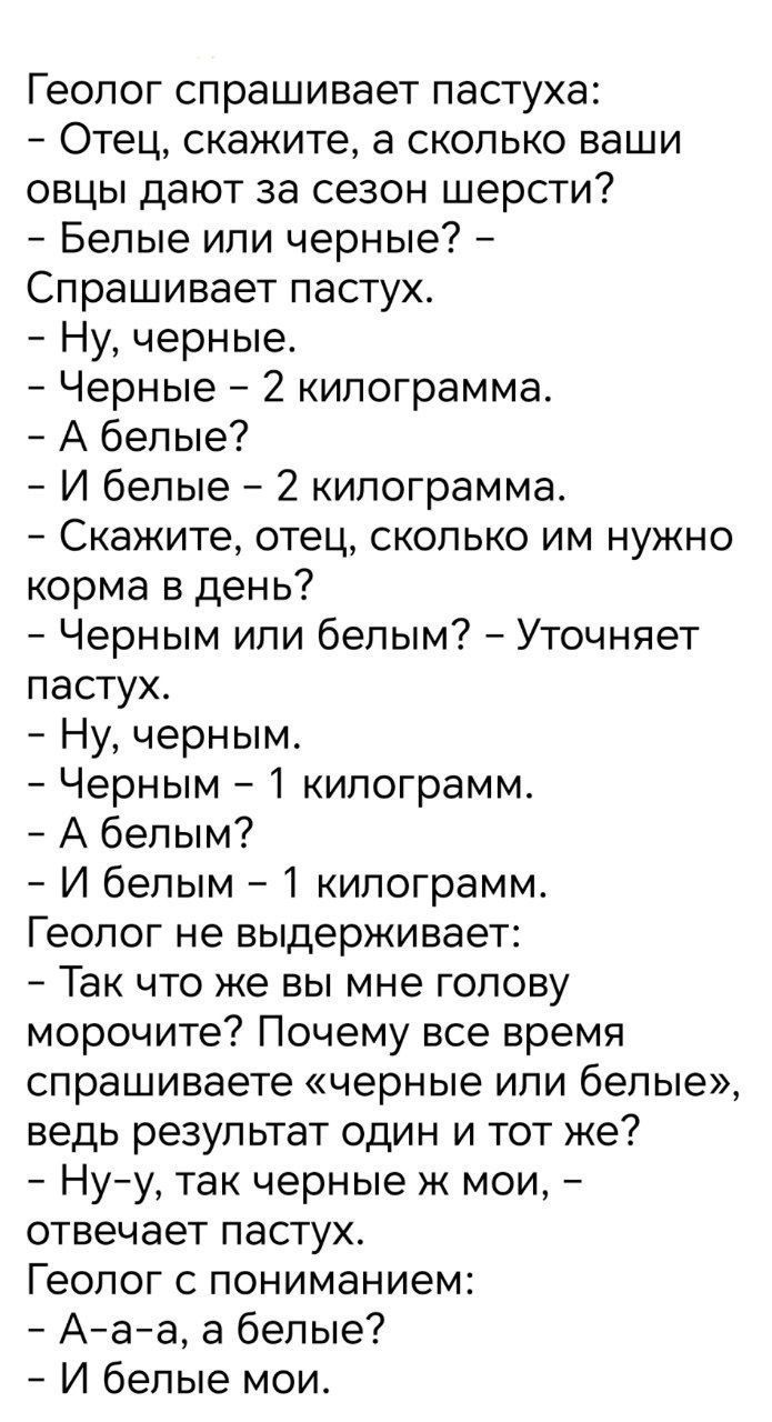 Геолог спрашивает пастуха:
- Отец, скажите, а сколько ваши овцы дают за сезон шерсти?
- Белые или черные? -
Спрашивает пастух.
- Ну, черные.
- Черные – 2 килограмма.
- А белые?
- И белые – 2 килограмма.
- Скажите, отец, сколько им нужно кормa в день?
- Черным или белым? - Уточняет пастух.
- Ну, черным.
- Черным – 1 килограмм.
- А белым?
- И белым –