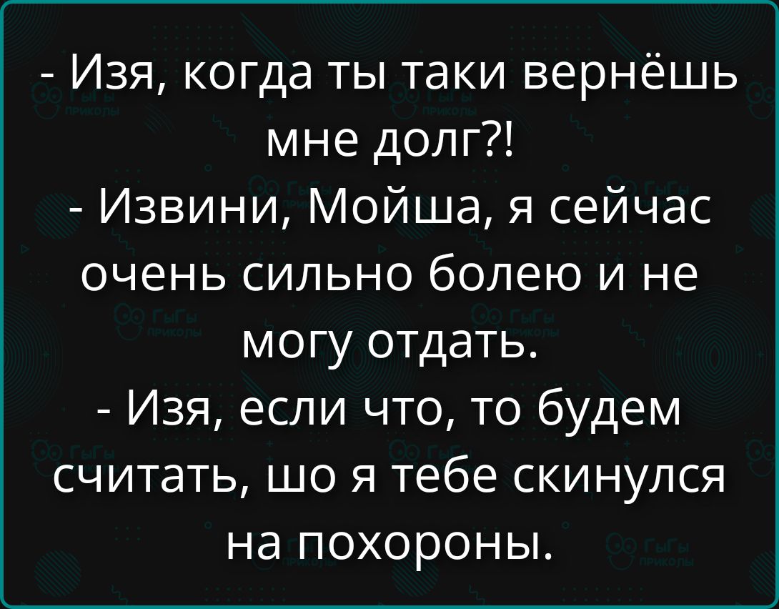 - Изя, когда ты таки вернёшь мне долг?!
- Извинни, Мойша, я сейчас очень сильно болею и не могу отдать.
- Изя, если чо, то будем считать, шо я тебе скинулся на похороны.