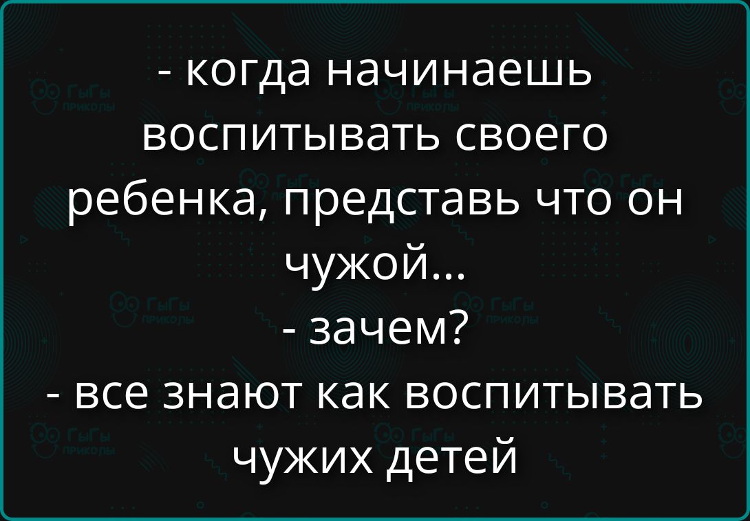 - когда начинаешь воспитывать своего ребенка, представь что он чужой...\n- зачем?\n- все знают как воспитывать чужих детей